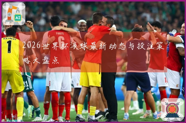 2026世界杯滚球最新动态与投注策略大盘点